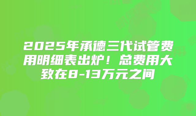2025年承德三代试管费用明细表出炉!总费用大致在8-13万元之间