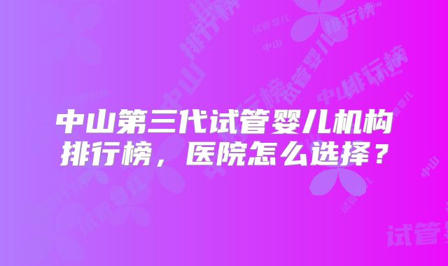中山第三代试管婴儿机构排行榜，医院怎么选择？