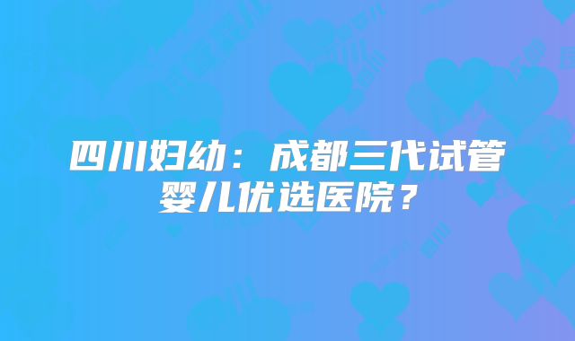 四川妇幼：成都三代试管婴儿优选医院？