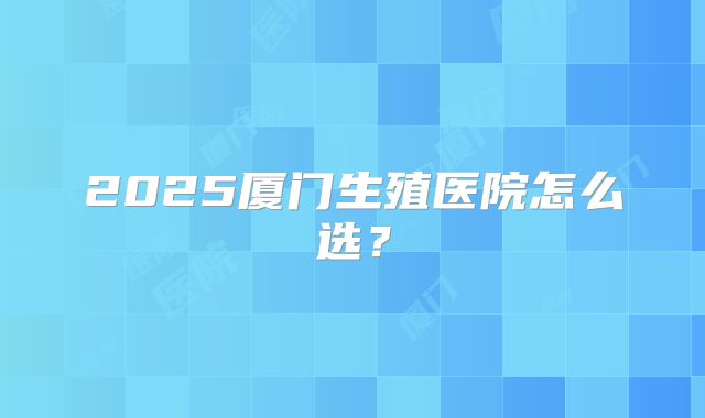 2025厦门生殖医院怎么选？