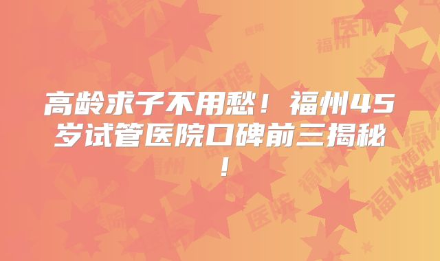 高龄求子不用愁!福州45岁试管医院口碑前三揭秘!