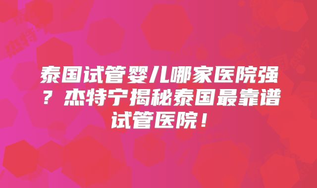 泰国试管婴儿哪家医院强？杰特宁揭秘泰国最靠谱试管医院！