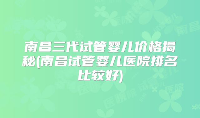 南昌三代试管婴儿价格揭秘(南昌试管婴儿医院排名比较好)