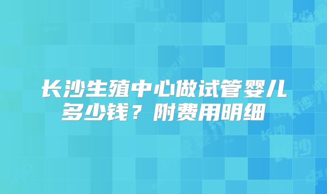 长沙生殖中心做试管婴儿多少钱?附费用明细