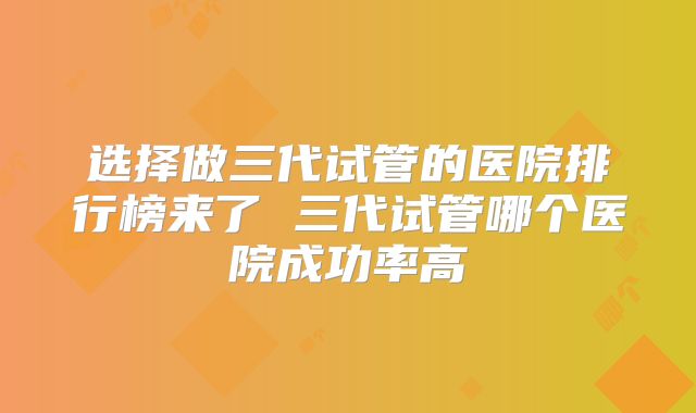 选择做三代试管的医院排行榜来了 三代试管哪个医院成功率高