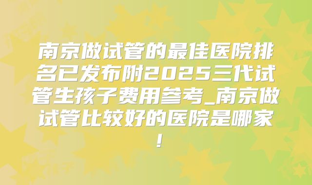 南京做试管的最佳医院排名已发布附2025三代试管生孩子费用参考_南京做试管比较好的医院是哪家！