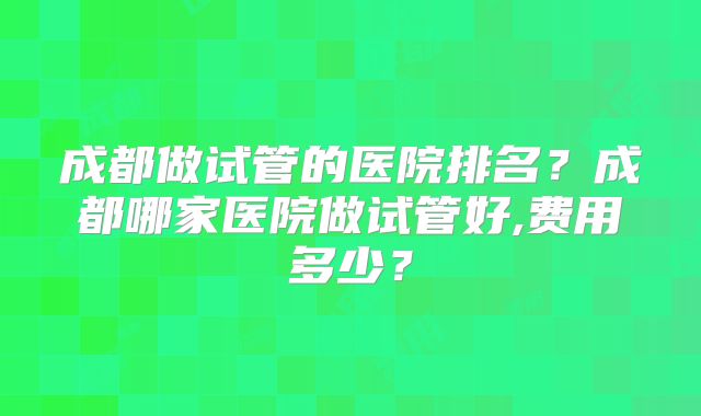 成都做试管的医院排名?成都哪家医院做试管好,费用多少?