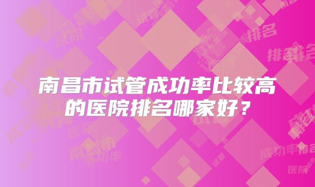 南昌市试管成功率比较高的医院排名哪家好?