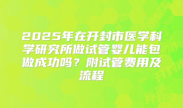 2025年在开封市医学科学研究所做试管婴儿能包做成功吗?附试管费用及流程