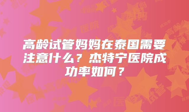 高龄试管妈妈在泰国需要注意什么？杰特宁医院成功率如何？