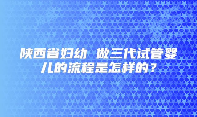 陕西省妇幼 做三代试管婴儿的流程是怎样的？