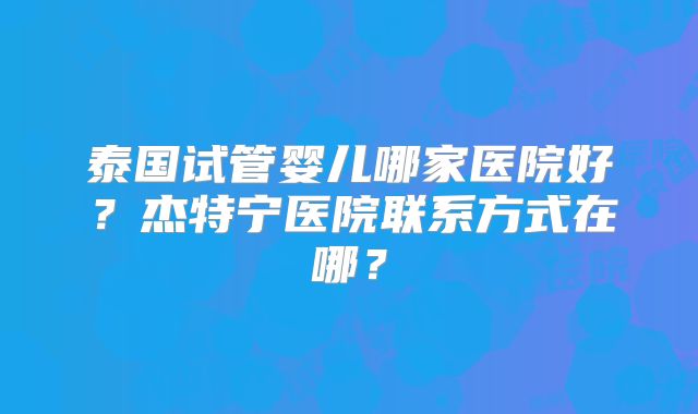 泰国试管婴儿哪家医院好？杰特宁医院联系方式在哪？