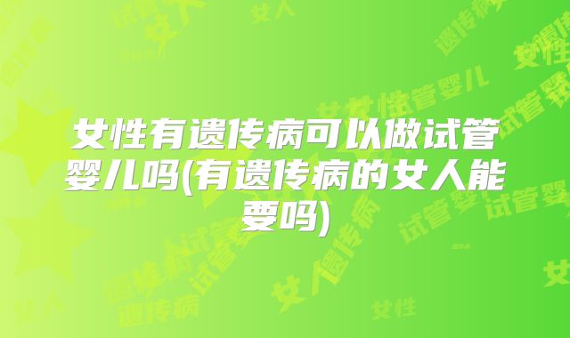 女性有遗传病可以做试管婴儿吗(有遗传病的女人能要吗)