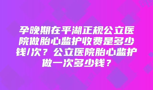 孕晚期在平湖正规公立医院做胎心监护收费是多少钱/次?公立医院胎心监护做一次多少钱?
