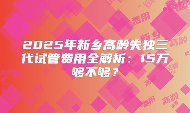 2025年新乡高龄失独三代试管费用全解析：15万够不够？