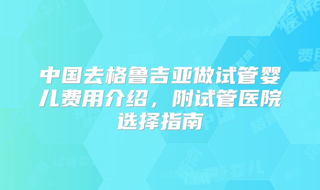 中国去格鲁吉亚做试管婴儿费用介绍,附试管医院选择指南