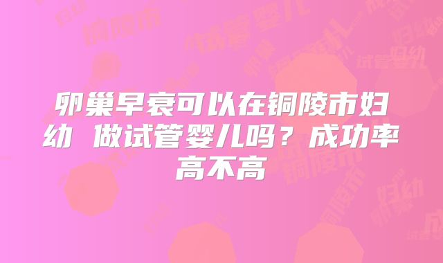 卵巢早衰可以在铜陵市妇幼 做试管婴儿吗?成功率高不高