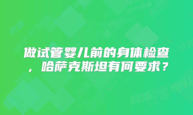 做试管婴儿前的身体检查，哈萨克斯坦有何要求？