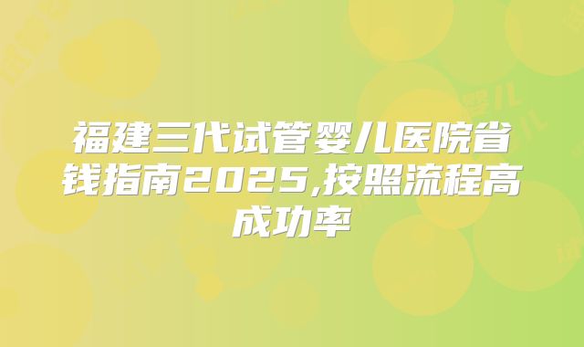 福建三代试管婴儿医院省钱指南2025,按照流程高成功率