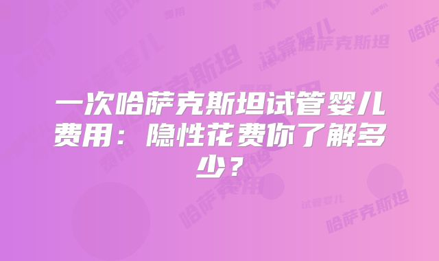 一次哈萨克斯坦试管婴儿费用:隐性花费你了解多少?