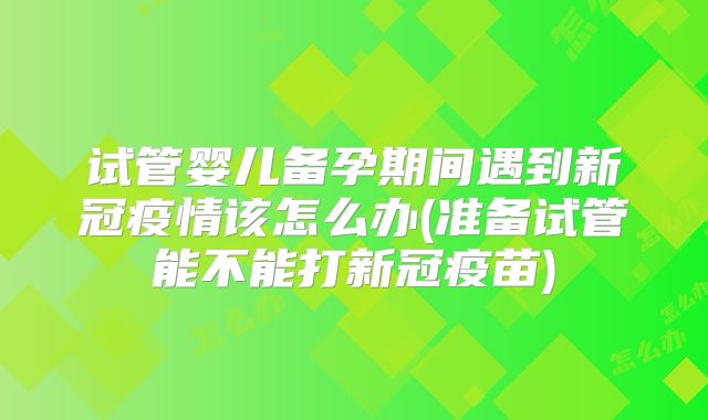 试管婴儿备孕期间遇到新冠疫情该怎么办(准备试管能不能打新冠疫苗)
