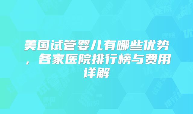 美国试管婴儿有哪些优势，各家医院排行榜与费用详解