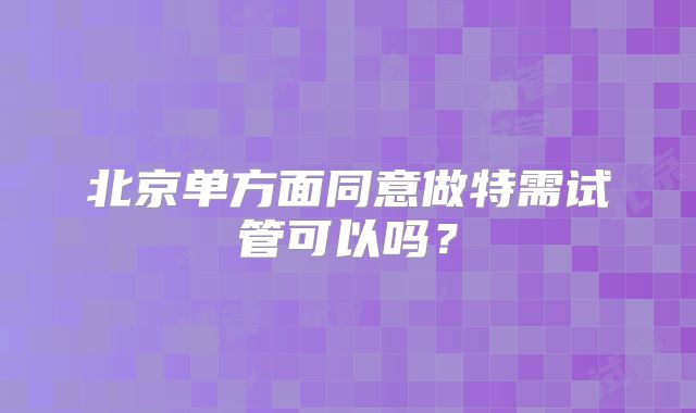 北京单方面同意做特需试管可以吗？