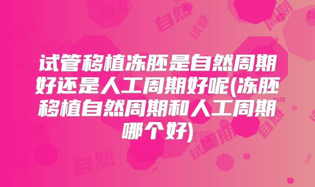 试管移植冻胚是自然周期好还是人工周期好呢(冻胚移植自然周期和人工周期哪个好)