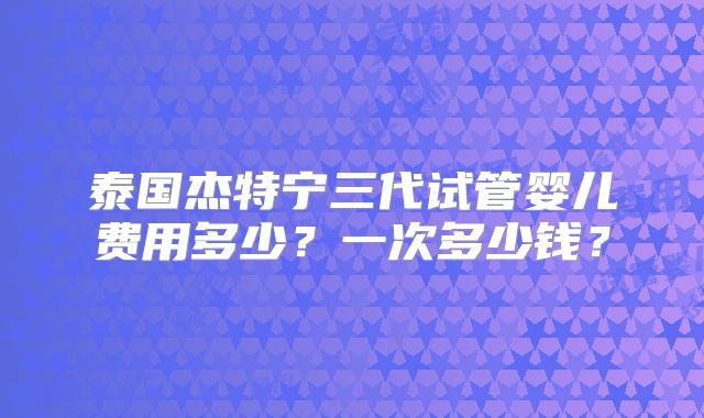 泰国杰特宁三代试管婴儿费用多少?一次多少钱?