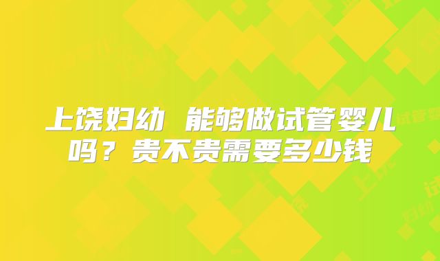 上饶妇幼 能够做试管婴儿吗？贵不贵需要多少钱