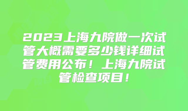 2023上海九院做一次试管大概需要多少钱详细试管费用公布！上海九院试管检查项目！