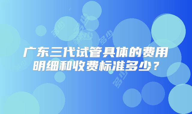 广东三代试管具体的费用明细和收费标准多少？