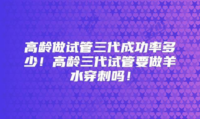 高龄做试管三代成功率多少！高龄三代试管要做羊水穿刺吗！