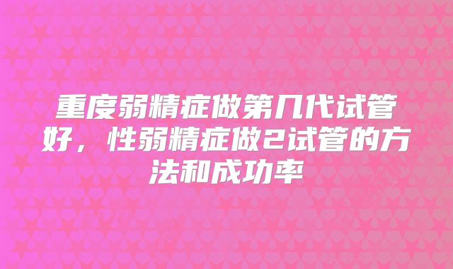 重度弱精症做第几代试管好,性弱精症做2试管的方法和成功率