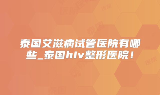 泰国艾滋病试管医院有哪些_泰国hiv整形医院！
