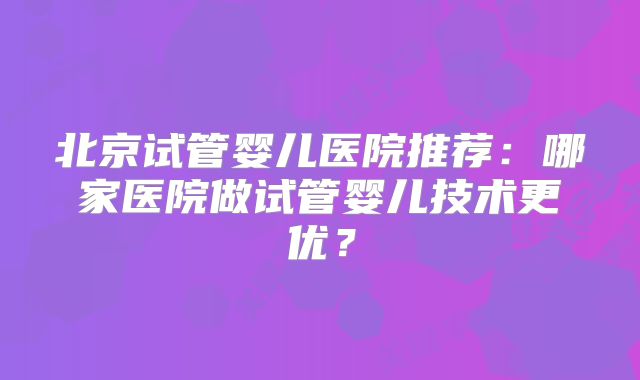北京试管婴儿医院推荐：哪家医院做试管婴儿技术更优？