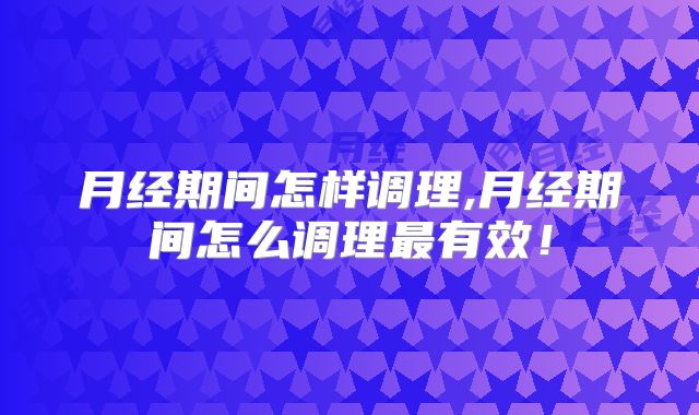 月经期间怎样调理,月经期间怎么调理最有效!