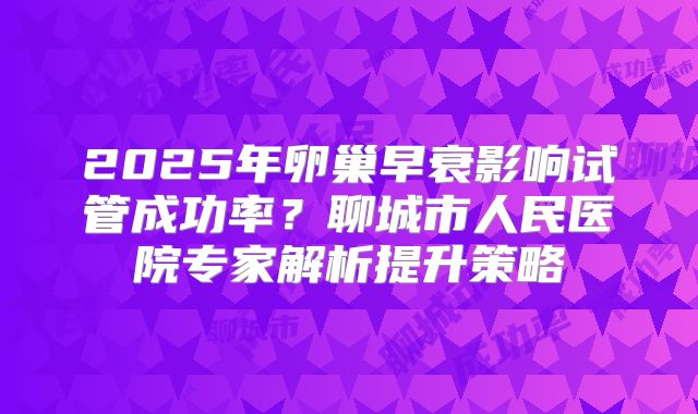 2025年卵巢早衰影响试管成功率？聊城市人民医院专家解析提升策略
