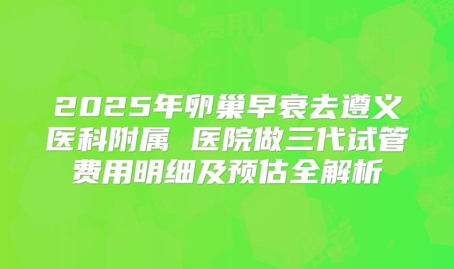 2025年卵巢早衰去遵义医科附属 医院做三代试管费用明细及预估全解析