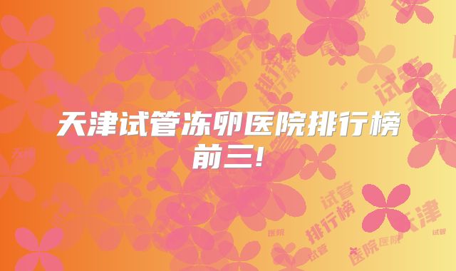 天津试管冻卵医院排行榜前三!