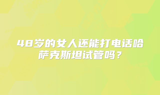 48岁的女人还能打电话哈萨克斯坦试管吗？