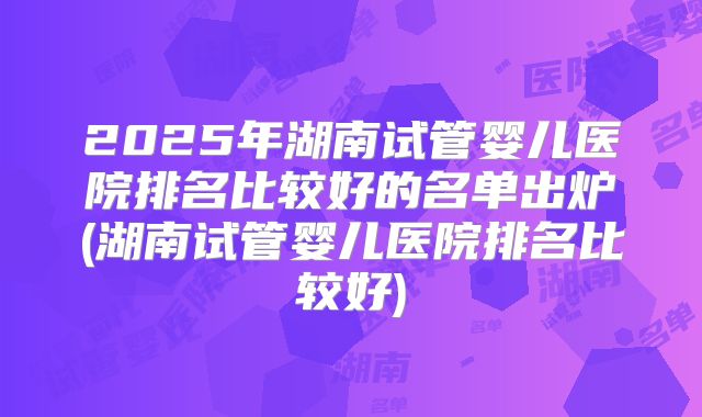 2025年湖南试管婴儿医院排名比较好的名单出炉(湖南试管婴儿医院排名比较好)