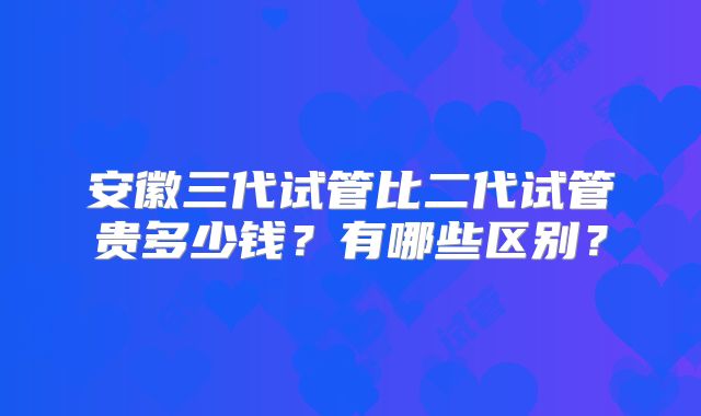 安徽三代试管比二代试管贵多少钱?有哪些区别?