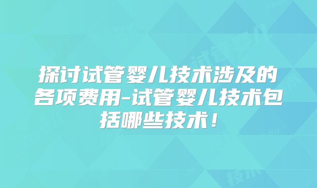 探讨试管婴儿技术涉及的各项费用-试管婴儿技术包括哪些技术!