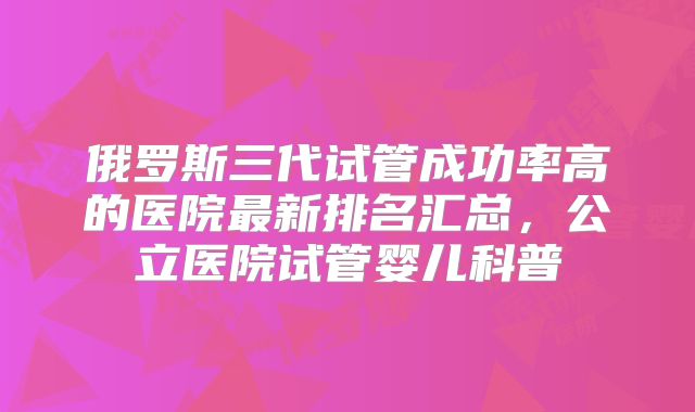 俄罗斯三代试管成功率高的医院最新排名汇总，公立医院试管婴儿科普
