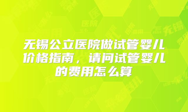无锡公立医院做试管婴儿价格指南,请问试管婴儿的费用怎么算