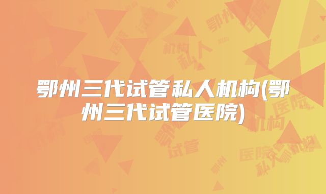 鄂州三代试管私人机构(鄂州三代试管医院)