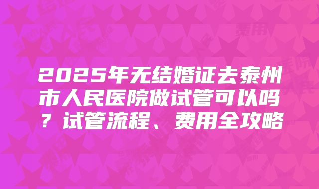 2025年无结婚证去泰州市人民医院做试管可以吗？试管流程、费用全攻略