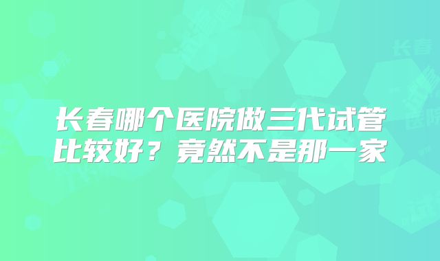 长春哪个医院做三代试管比较好？竟然不是那一家