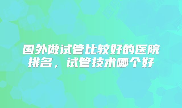 国外做试管比较好的医院排名，试管技术哪个好